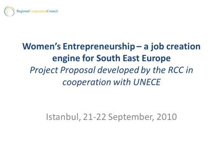 Womens Entrepreneurship – a job creation engine for South East Europe Project Proposal developed by the RCC in cooperation with UNECE Istanbul, 21-22 September,