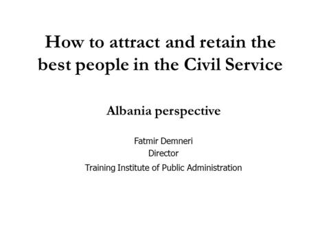 How to attract and retain the best people in the Civil Service Albania perspective Fatmir Demneri Director Training Institute of Public Administration.