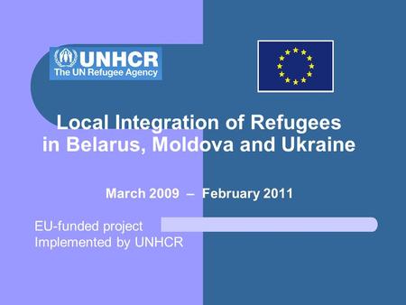 Local Integration of Refugees in Belarus, Moldova and Ukraine March 2009 – February 2011 EU-funded project Implemented by UNHCR.