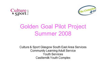 Golden Goal Pilot Project Summer 2008 Culture & Sport Glasgow South East Area Services Community Learning Adult Service Youth Services Castlemilk Youth.
