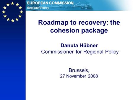 Regional Policy EUROPEAN COMMISSION Danuta Hübner Roadmap to recovery: the cohesion package Danuta Hübner Commissioner for Regional Policy Brussels, 27.