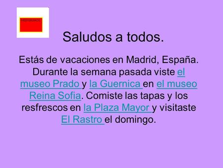 Saludos a todos. Estás de vacaciones en Madrid, España. Durante la semana pasada viste el museo Prado y la Guernica en el museo Reina Sofia. Comiste las.