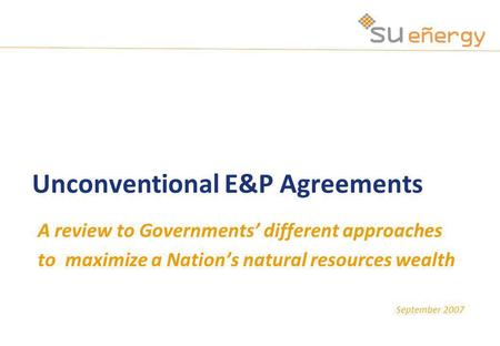 September 2007 Unconventional E&P Agreements A review to Governments different approaches to maximize a Nations natural resources wealth.