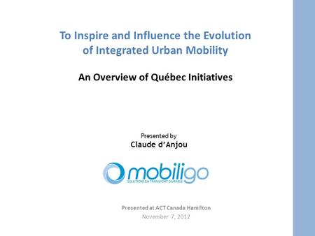 To Inspire and Influence the Evolution of Integrated Urban Mobility An Overview of Québec Initiatives Presented at ACT Canada Hamilton November 7, 2012.