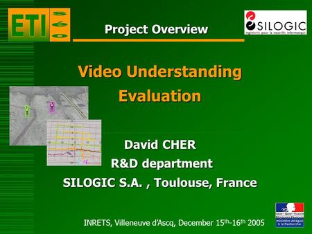 INRETS, Villeneuve dAscq, December 15 th -16 th 2005 Project Overview Video Understanding Evaluation David CHER R&D department R&D department SILOGIC S.A.,
