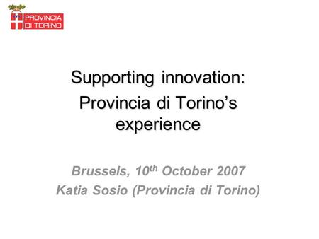 Supporting innovation: Provincia di Torinos experience Brussels, 10 th October 2007 Katia Sosio (Provincia di Torino)
