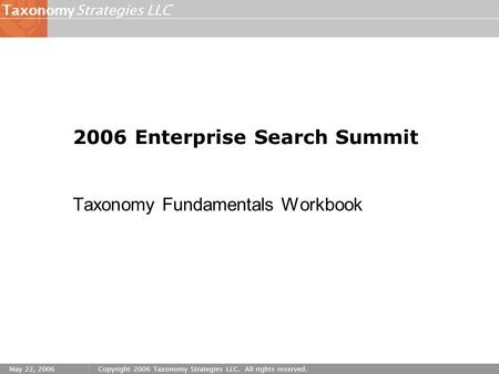Strategies LLCTaxonomy May 22, 2006Copyright 2006 Taxonomy Strategies LLC. All rights reserved. 2006 Enterprise Search Summit Taxonomy Fundamentals Workbook.
