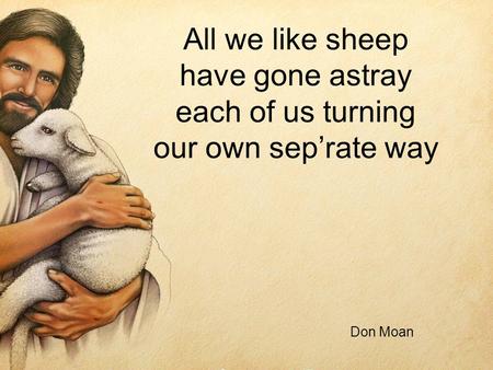 All we like sheep have gone astray each of us turning our own seprate way Don Moan.