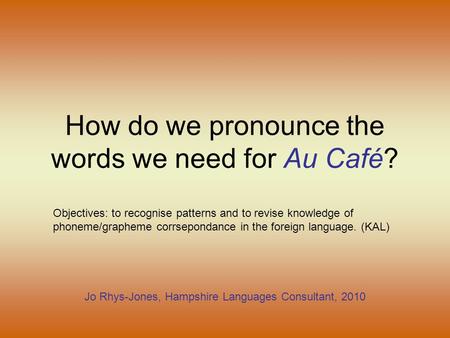 How do we pronounce the words we need for Au Café? Jo Rhys-Jones, Hampshire Languages Consultant, 2010 Objectives: to recognise patterns and to revise.