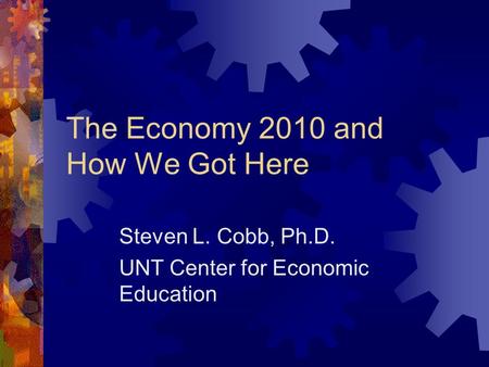 The Economy 2010 and How We Got Here Steven L. Cobb, Ph.D. UNT Center for Economic Education.
