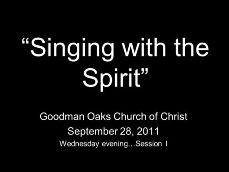 Singing with the Spirit Goodman Oaks Church of Christ September 28, 2011 Wednesday evening…Session I.
