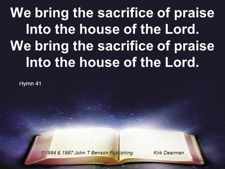 We bring the sacrifice of praise Into the house of the Lord. ©1984 & 1987 John T Benson PublishingKirk Dearman Hymn 41.