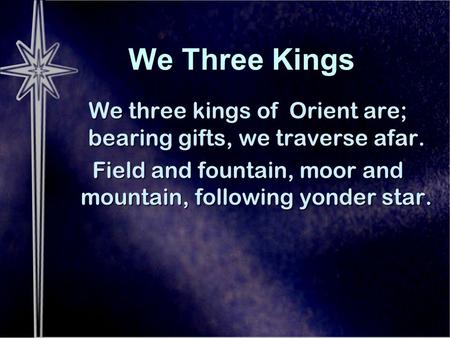 We Three Kings We three kings of Orient are; bearing gifts, we traverse afar. Field and fountain, moor and mountain, following yonder star.
