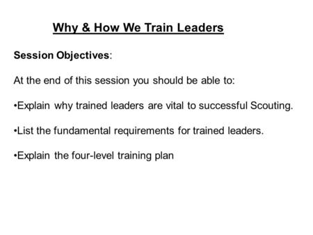 Why & How We Train Leaders Session Objectives: At the end of this session you should be able to: Explain why trained leaders are vital to successful Scouting.