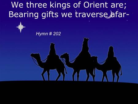 We three kings of Orient are; Bearing gifts we traverse afar- Copyright 1857, Words & Music-John H Hopkins, Jr Hymn # 202.