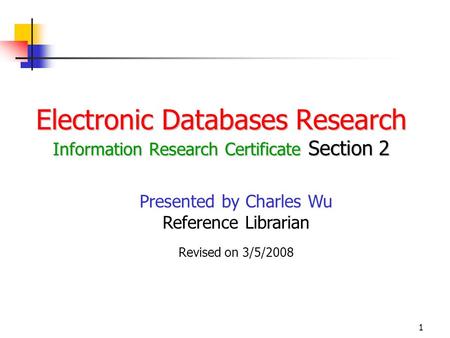 1 Electronic Databases Research Information Research Certificate Section 2 Presented by Charles Wu Reference Librarian Revised on 3/5/2008.