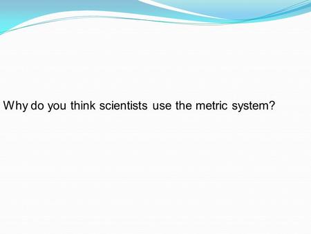 Why do you think scientists use the metric system?