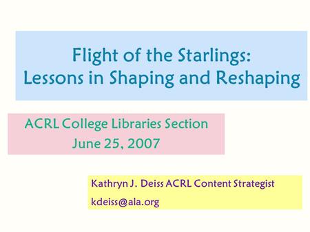 Flight of the Starlings: Lessons in Shaping and Reshaping ACRL College Libraries Section June 25, 2007 Kathryn J. Deiss ACRL Content Strategist