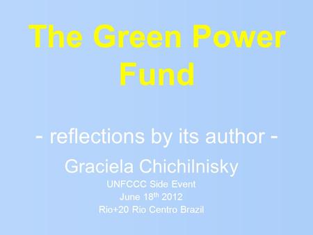 The Green Power Fund - reflections by its author - Graciela Chichilnisky UNFCCC Side Event June 18 th 2012 Rio+20 Rio Centro Brazil.