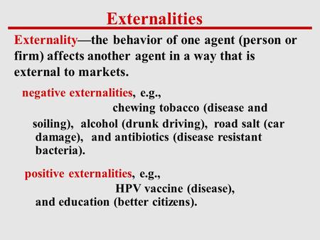 Externalities Externality—the behavior of one agent (person or firm) affects another agent in a way that is external to markets. negative externalities,