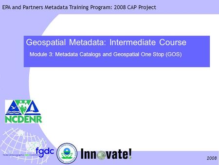 2008 EPA and Partners Metadata Training Program: 2008 CAP Project Geospatial Metadata: Intermediate Course Module 3: Metadata Catalogs and Geospatial One.