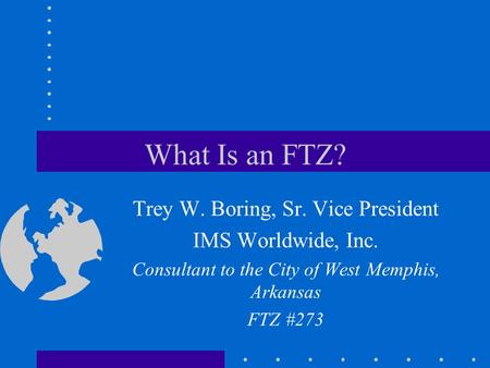 What Is an FTZ? Trey W. Boring, Sr. Vice President IMS Worldwide, Inc. Consultant to the City of West Memphis, Arkansas FTZ #273.
