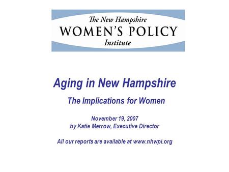 Aging in New Hampshire The Implications for Women November 19, 2007 by Katie Merrow, Executive Director All our reports are available at www.nhwpi.org.