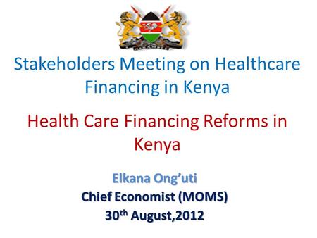 Stakeholders Meeting on Healthcare Financing in Kenya Health Care Financing Reforms in Kenya Elkana Onguti Chief Economist (MOMS) 30 th August,2012.
