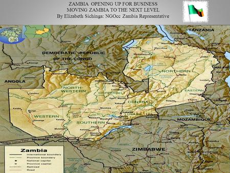 ZAMBIA OPENING UP FOR BUSINESS MOVING ZAMBIA TO THE NEXT LEVEL By Elizabeth Sichinga: NGOcc Zambia Representative.