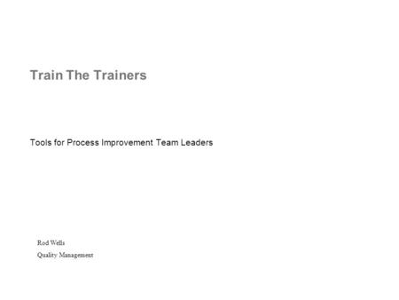 Train The Trainers Tools for Process Improvement Team Leaders Rod Wells Quality Management.