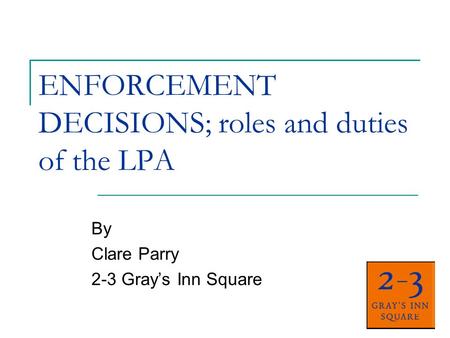 ENFORCEMENT DECISIONS; roles and duties of the LPA By Clare Parry 2-3 Grays Inn Square.