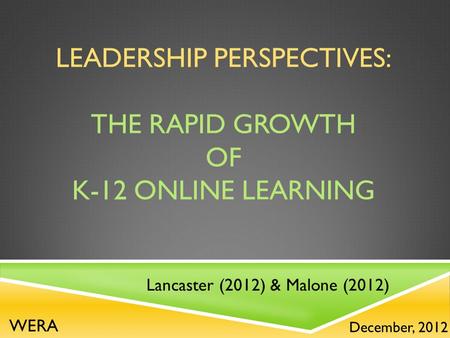 LEADERSHIP PERSPECTIVES: THE RAPID GROWTH OF K-12 ONLINE LEARNING Lancaster (2012) & Malone (2012) December, 2012 WERA.