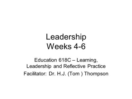 Leadership Weeks 4-6 Education 618C – Learning, Leadership and Reflective Practice Facilitator: Dr. H.J. (Tom ) Thompson.