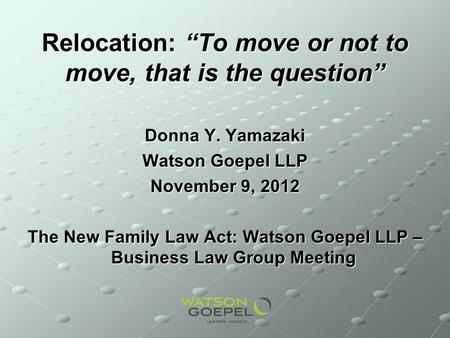 Relocation: To move or not to move, that is the question Donna Y. Yamazaki Watson Goepel LLP November 9, 2012 The New Family Law Act: Watson Goepel LLP.