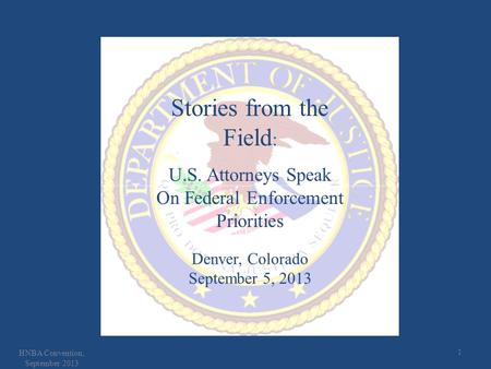 1 HNBA Convention, September 2013 Stories from the Field : U.S. Attorneys Speak On Federal Enforcement Priorities Denver, Colorado September 5, 2013.