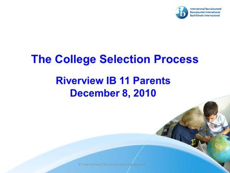 The College Selection Process Riverview IB 11 Parents December 8, 2010 © International Baccalaureate Organization.