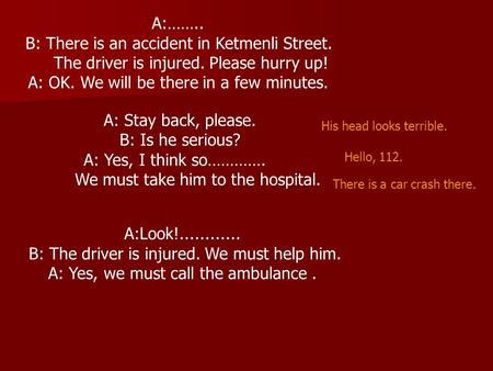 A:…….. B: There is an accident in Ketmenli Street. The driver is injured. Please hurry up! A: OK. We will be there in a few minutes. A: Stay back, please.