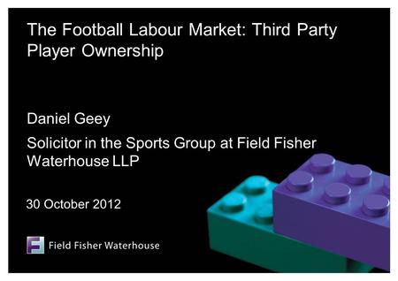 The Football Labour Market: Third Party Player Ownership Daniel Geey Solicitor in the Sports Group at Field Fisher Waterhouse LLP 30 October 2012.