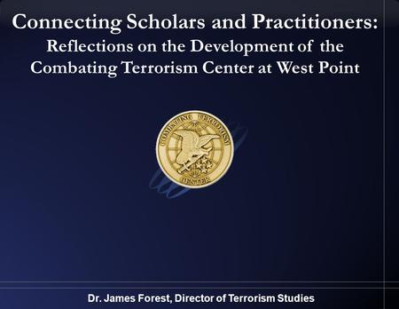 Connecting Scholars and Practitioners: Reflections on the Development of the Combating Terrorism Center at West Point Dr. James Forest, Director of Terrorism.