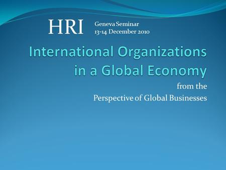 From the Perspective of Global Businesses Geneva Seminar 13-14 December 2010 HRI.