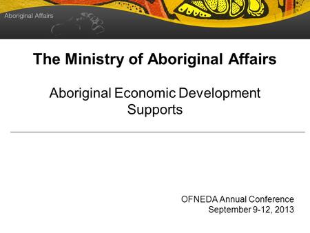 The Ministry of Aboriginal Affairs Aboriginal Economic Development Supports OFNEDA Annual Conference September 9-12, 2013.