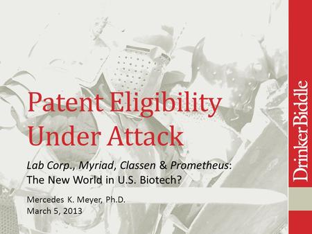Patent Eligibility Under Attack Lab Corp., Myriad, Classen & Prometheus: The New World in U.S. Biotech? Mercedes K. Meyer, Ph.D. March 5, 2013.