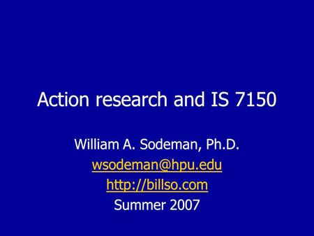 Action research and IS 7150 William A. Sodeman, Ph.D.  Summer 2007 William A. Sodeman, Ph.D.