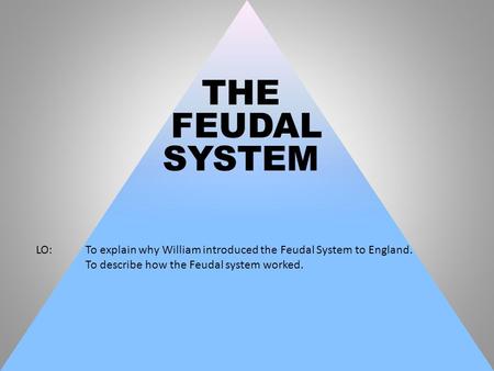 THE FEUDAL SYSTEM LO: 	To explain why William introduced the Feudal System to England. To describe how the Feudal system worked.