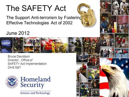The SAFETY Act The Support Anti-terrorism by Fostering Effective Technologies Act of 2002 June 2012 Bruce Davidson Director, Office of SAFETY Act Implementation.