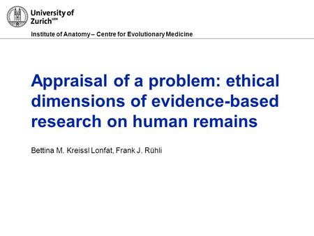 Institute of Anatomy – Centre for Evolutionary Medicine Appraisal of a problem: ethical dimensions of evidence-based research on human remains Bettina.
