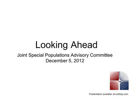 Presentation available at scottlay.com Looking Ahead Joint Special Populations Advisory Committee December 5, 2012.