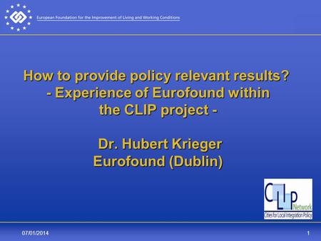 107/01/2014 How to provide policy relevant results? - Experience of Eurofound within the CLIP project - Dr. Hubert Krieger Eurofound (Dublin)