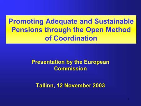 1 Promoting Adequate and Sustainable Pensions through the Open Method of Coordination Presentation by the European Commission Tallinn, 12 November 2003.
