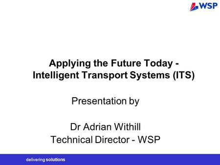 Delivering solutions Applying the Future Today - Intelligent Transport Systems (ITS) Presentation by Dr Adrian Withill Technical Director - WSP.